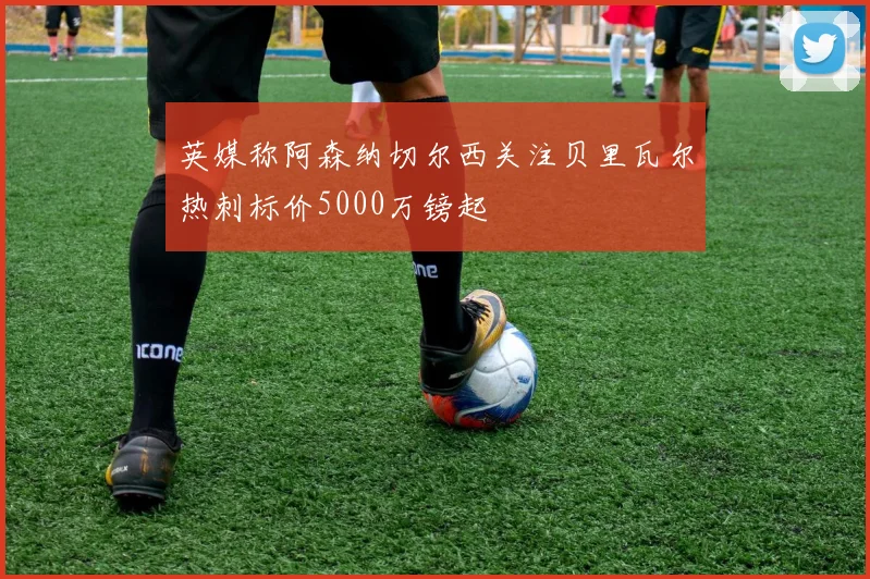 英媒称阿森纳切尔西关注贝里瓦尔热刺标价5000万镑起