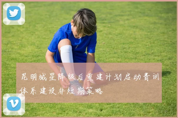 昆明城星降级后重建计划启动青训体系建设非短期策略