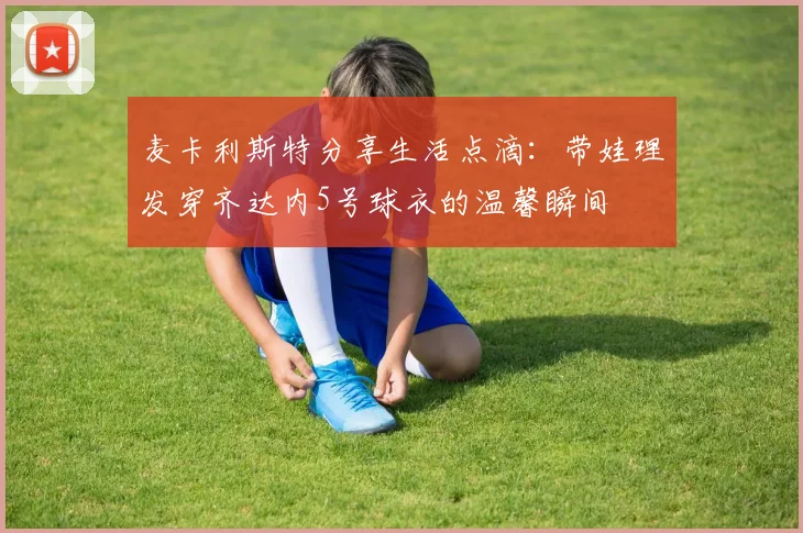 麦卡利斯特分享生活点滴：带娃理发穿齐达内5号球衣的温馨瞬间