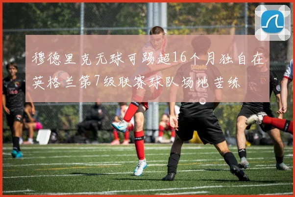 穆德里克无球可踢超16个月独自在英格兰第7级联赛球队场地苦练