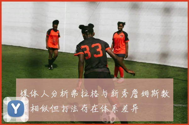 媒体人分析弗拉格与新秀詹姆斯数据相似但打法存在体系差异