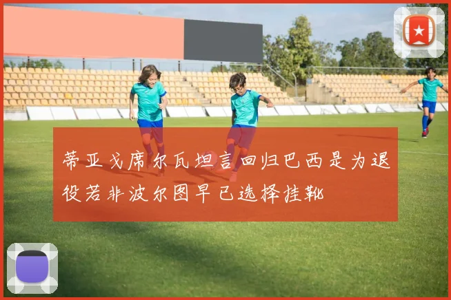 蒂亚戈席尔瓦坦言回归巴西是为退役若非波尔图早已选择挂靴