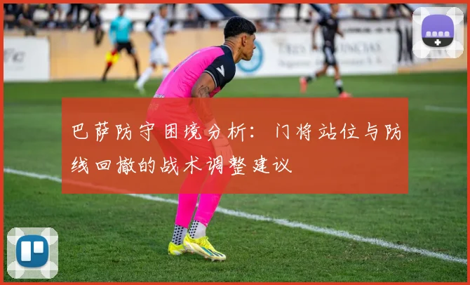 巴萨防守困境分析：门将站位与防线回撤的战术调整建议